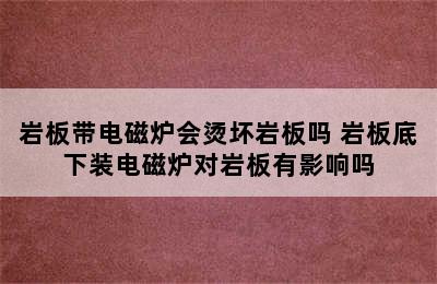 岩板带电磁炉会烫坏岩板吗 岩板底下装电磁炉对岩板有影响吗